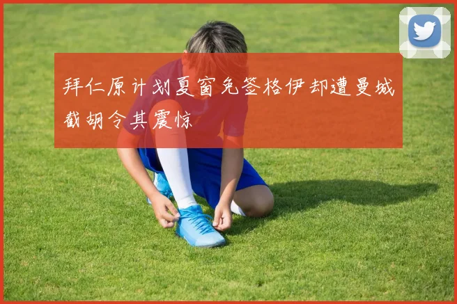 拜仁原计划夏窗免签格伊却遭曼城截胡令其震惊