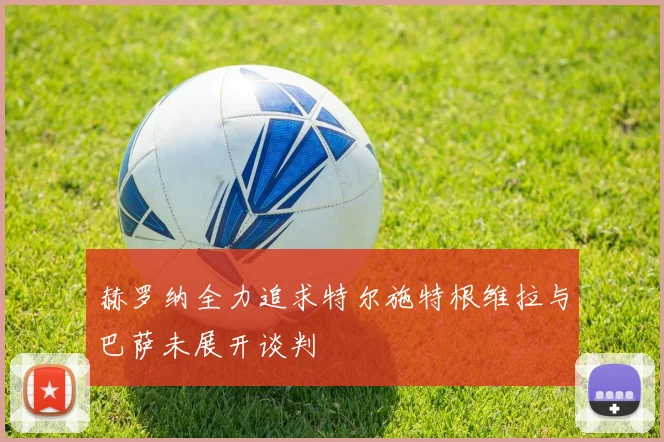 赫罗纳全力追求特尔施特根维拉与巴萨未展开谈判