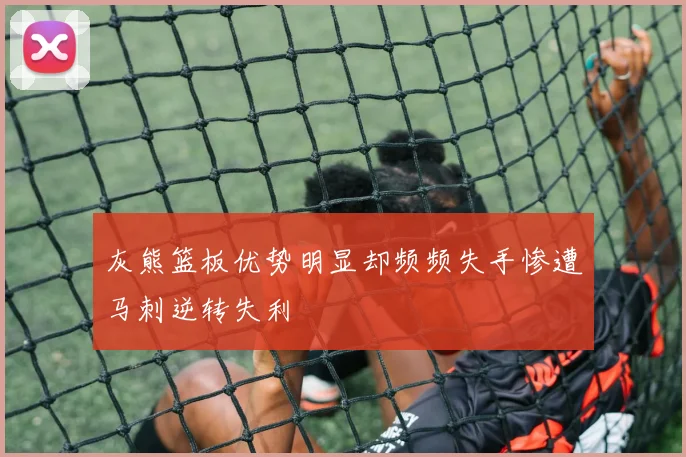 灰熊篮板优势明显却频频失手惨遭马刺逆转失利