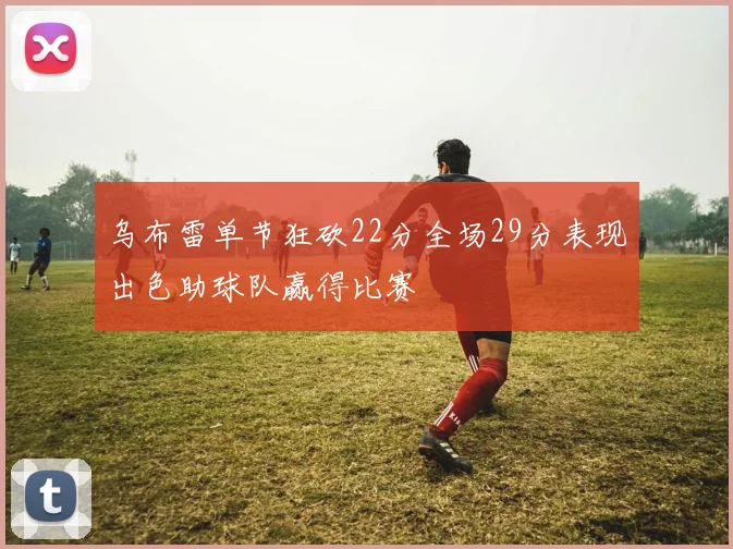 乌布雷单节狂砍22分全场29分表现出色助球队赢得比赛