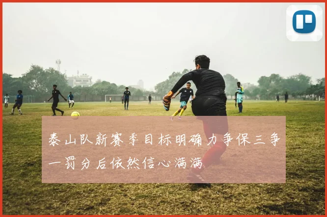泰山队新赛季目标明确力争保三争一罚分后依然信心满满