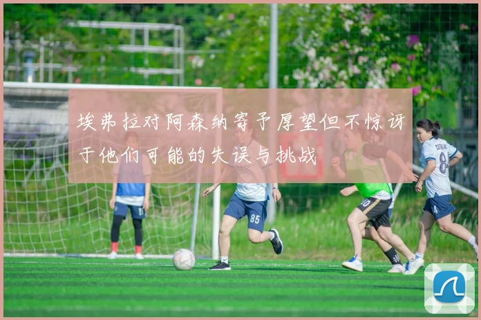 埃弗拉对阿森纳寄予厚望但不惊讶于他们可能的失误与挑战
