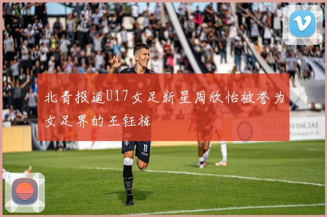 北青报道U17女足新星周欣怡被誉为女足界的王钰栋