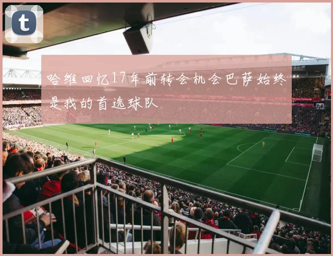 哈维回忆17年前转会机会巴萨始终是我的首选球队