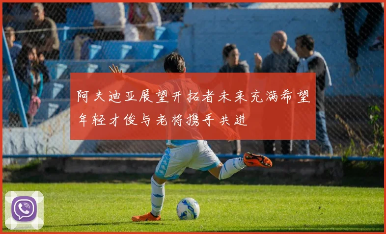 阿夫迪亚展望开拓者未来充满希望年轻才俊与老将携手共进