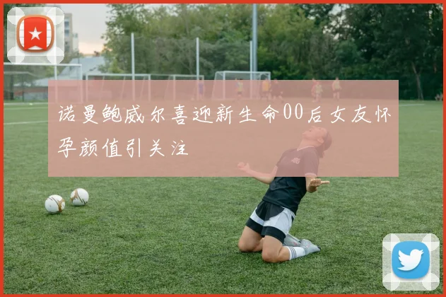 诺曼鲍威尔喜迎新生命00后女友怀孕颜值引关注