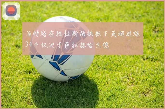 马特塔在格拉斯纳执教下英超进球34个仅次于萨拉赫哈兰德