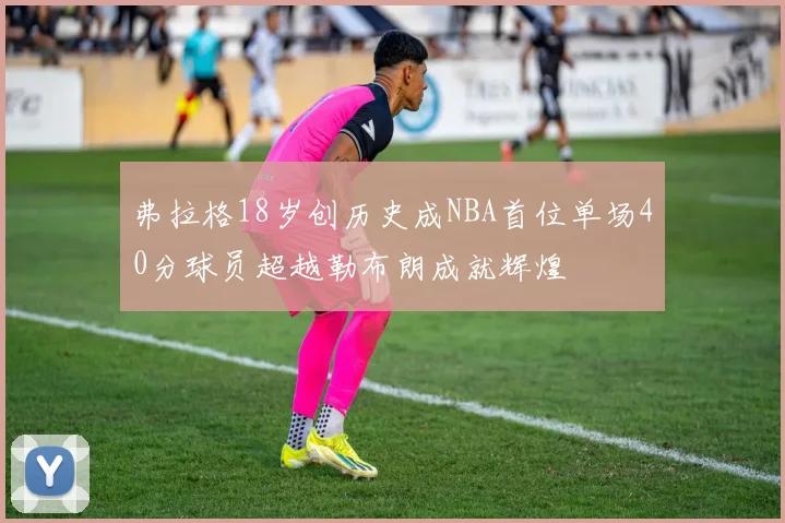 弗拉格18岁创历史成NBA首位单场40分球员超越勒布朗成就辉煌